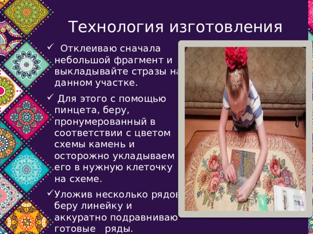 Технология изготовления  Отклеиваю сначала небольшой фрагмент и выкладывайте стразы на данном участке.  Для этого с помощью пинцета, беру, пронумерованный в соответствии с цветом схемы камень и осторожно укладываем его в нужную клеточку на схеме. Уложив несколько рядов, беру линейку и аккуратно подравниваю готовые  ряды. Полностью закончив выкладку, надо накрыть картину листом бумаги или тканью, и сильно надавить сверху на всю площадь рисунка. 