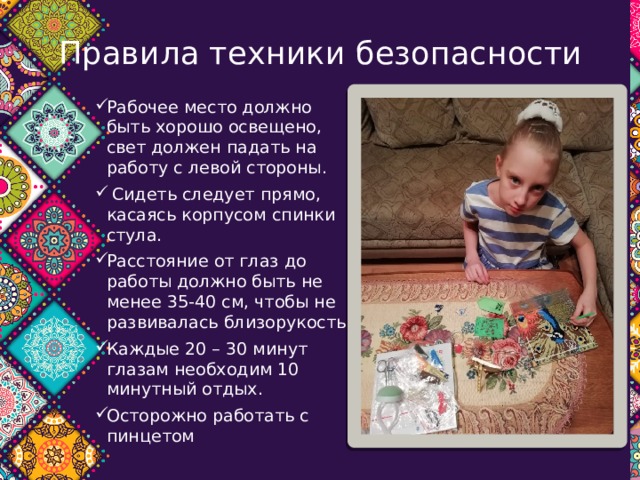 Правила техники безопасности Рабочее место должно быть хорошо освещено, свет должен падать на работу с левой стороны.  Сидеть следует прямо, касаясь корпусом спинки стула. Расстояние от глаз до работы должно быть не менее 35-40 см, чтобы не развивалась близорукость. Каждые 20 – 30 минут глазам необходим 10 минутный отдых.  Осторожно работать с пинцетом 