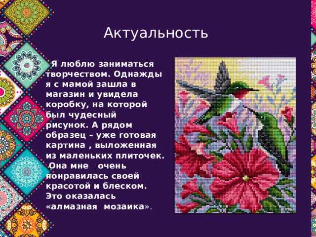  Актуальность  Я люблю заниматься творчеством.  Однажды я с мамой зашла в магазин и увидела коробку, на которой был чудесный рисунок.   А рядом образец – уже готовая картина , выложенная из маленьких плиточек. Она мне очень понравилась своей красотой и блеском. Это оказалась «алмазная мозаика ».   