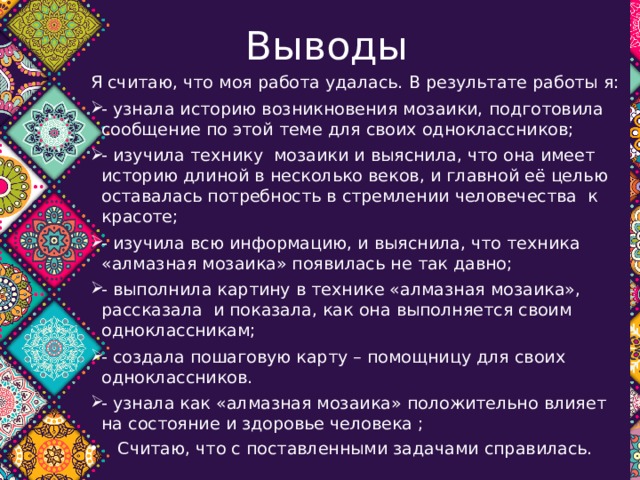 Выводы Я считаю, что моя работа удалась. В результате работы я: - узнала историю возникновения мозаики, подготовила сообщение по этой теме для своих одноклассников; - изучила технику мозаики и выяснила, что она имеет историю длиной в несколько веков, и главной её целью оставалась потребность в стремлении человечества к красоте; - изучила всю информацию, и выяснила, что техника «алмазная мозаика» появилась не так давно; - выполнила картину в технике «алмазная мозаика», рассказала и показала, как она выполняется своим одноклассникам; - создала пошаговую карту – помощницу для своих одноклассников. - узнала как «алмазная мозаика» положительно влияет на состояние и здоровье человека ;  Считаю, что с поставленными задачами справилась. 