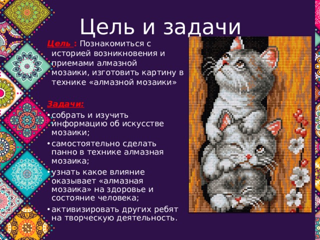 Цель и задачи Цель :  Познакомиться с историей возникновения и приемами алмазной  мозаики, изготовить картину в технике «алмазной мозаики»   Задачи: собрать и изучить информацию об искусстве мозаики; самостоятельно сделать панно в технике алмазная мозаика; узнать какое влияние оказывает «алмазная мозаика» на здоровье и состояние человека; активизировать других ребят на творческую деятельность. 