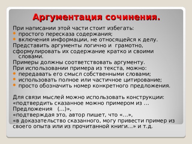 Аргументация сочинения. При написании этой части стоит избегать: простого пересказа содержания; включения информации, не относящейся к делу. Представить аргументы логично и  грамотно, сформулировать их содержание кратко и своими словами. Примеры должны соответствовать аргументу. При использовании примера из текста, можно: передавать его смысл собственными словами; использовать полное или частичное цитирование; просто обозначить номер конкретного предложения. Для связи мыслей можно использовать конструкции: «подтвердить сказанное можно примером из … Предложения (…)», «подтверждая это, автор пишет, что «…», «в доказательство сказанного, могу привести пример из своего опыта или из прочитанной книги…» и т.д.