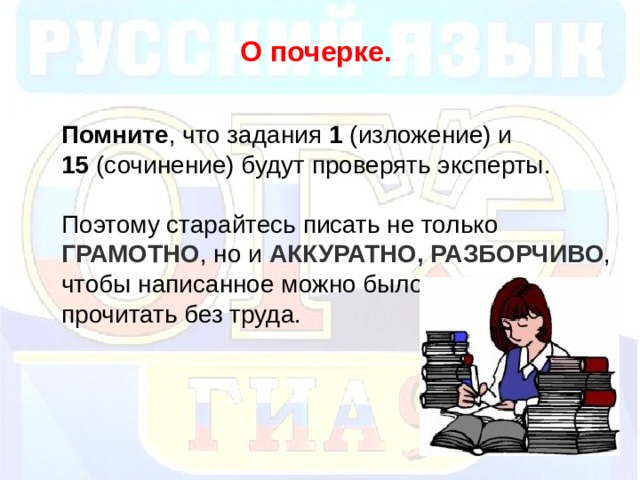 О почерке.  Помните , что задания 1 (изложение) и 15 (сочинение) будут проверять эксперты. Поэтому старайтесь писать не только ГРАМОТНО , но и АККУРАТНО,  РАЗБОРЧИВО , чтобы написанное можно было прочитать без труда.