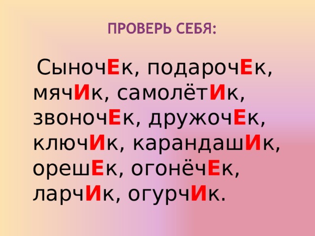 Сыноч Е к, подароч Е к, мяч И к, самолёт И к, звоноч Е к, дружоч Е к, ключ И к, карандаш И к, ореш Е к, огонёч Е к, ларч И к, огурч И к.