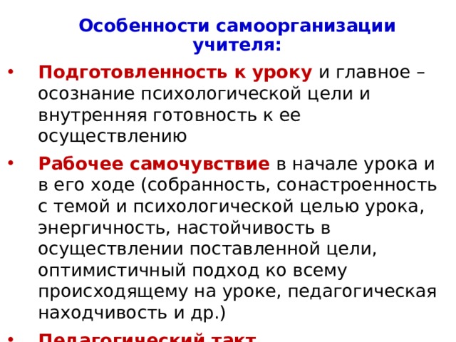 Особенности самоорганизации учителя: Подготовленность к уроку и главное – осознание психологической цели и внутренняя готовность к ее осуществлению Рабочее самочувствие в начале урока и в его ходе (собранность, сонастроенность с темой и психологической целью урока, энергичность, настойчивость в осуществлении поставленной цели, оптимистичный подход ко всему происходящему на уроке, педагогическая находчивость и др.) Педагогический такт Психологический климат на уроке (поддержание атмосферы радостного, искреннего общения, деловой контакт и др.) 