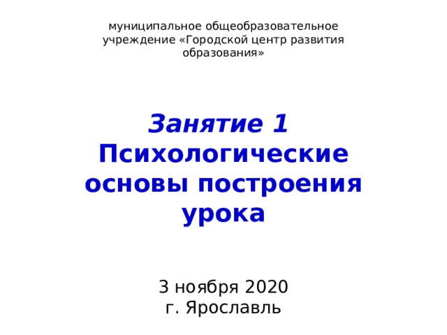 муниципальное общеобразовательное учреждение «Городской центр развития образования» Занятие 1 Психологические основы построения урока 3 ноября 2020 г. Ярославль 