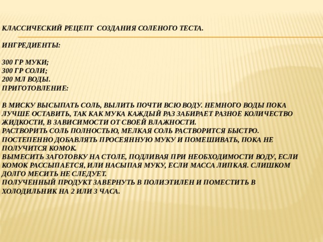 Классический рецепт создания соленого теста.   Ингредиенты:   300 гр муки;  300 гр соли;  200 мл воды.  Приготовление:   В миску высыпать соль, вылить почти всю воду. Немного воды пока лучше оставить, так как мука каждый раз забирает разное количество жидкости, в зависимости от своей влажности.  Растворить соль полностью, мелкая соль растворится быстро.  Постепенно добавлять просеянную муку и помешивать, пока не получится комок.  Вымесить заготовку на столе, подливая при необходимости воду, если комок рассыпается, или насыпая муку, если масса липкая. Слишком долго месить не следует.  Полученный продукт завернуть в полиэтилен и поместить в холодильник на 2 или 3 часа. 