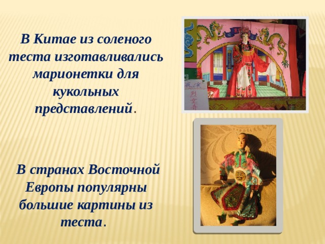 В Китае из соленого теста изготавливались марионетки для кукольных представлений .  В странах Восточной Европы популярны большие картины из теста . 