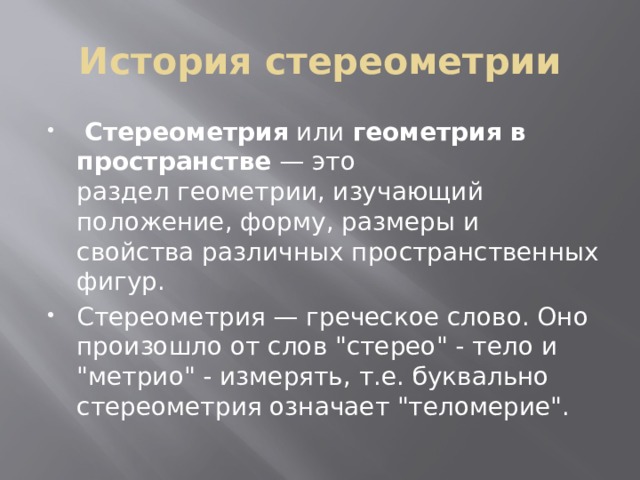 История стереометрии   Стереометрия  или  геометрия в пространстве  — это раздел геометрии, изучающий положение, форму, размеры и свойства различных пространственных фигур.      Стереометрия — греческое слово. Оно произошло от слов 