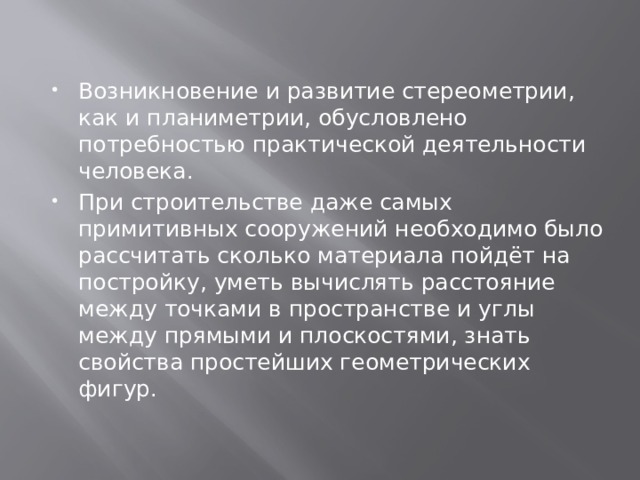 Возникновение и развитие стереометрии, как и планиметрии, обусловлено потребностью практической деятельности человека. При строительстве даже самых примитивных сооружений необходимо было рассчитать сколько материала пойдёт на постройку, уметь вычислять расстояние между точками в пространстве и углы между прямыми и плоскостями, знать свойства простейших геометрических фигур. 