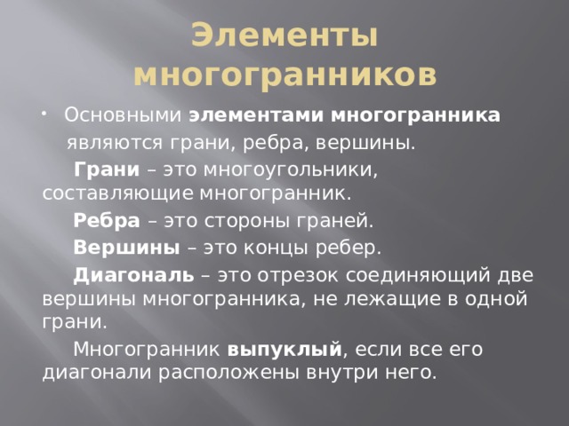 Элементы многогранников Основными  элементами   многогранника    являются грани, ребра, вершины.   Грани – это многоугольники, составляющие многогранник.  Ребра – это стороны граней.   Вершины – это концы ребер.   Диагональ – это отрезок соединяющий две вершины многогранника, не лежащие в одной грани.  Многогранник  выпуклый , если все его диагонали расположены внутри него. 