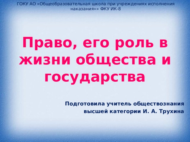 ГОКУ АО «Общеобразовательная школа при учреждениях исполнения наказания»» ФКУ ИК-8 Право, его роль в жизни общества и государства   Подготовила учитель обществознания  высшей категории И. А. Трухина 