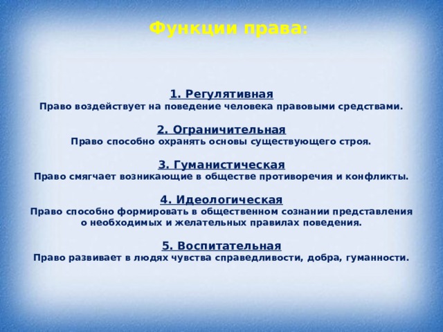 Функции права :   1. Регулятивная  Право воздействует на поведение человека правовыми средствами.   2. Ограничительная  Право способно охранять основы существующего строя.   3. Гуманистическая  Право смягчает возникающие в обществе противоречия и конфликты.   4. Идеологическая  Право способно формировать в общественном сознании представления о необходимых и желательных правилах поведения.   5. Воспитательная  Право развивает в людях чувства справедливости, добра, гуманности.      
