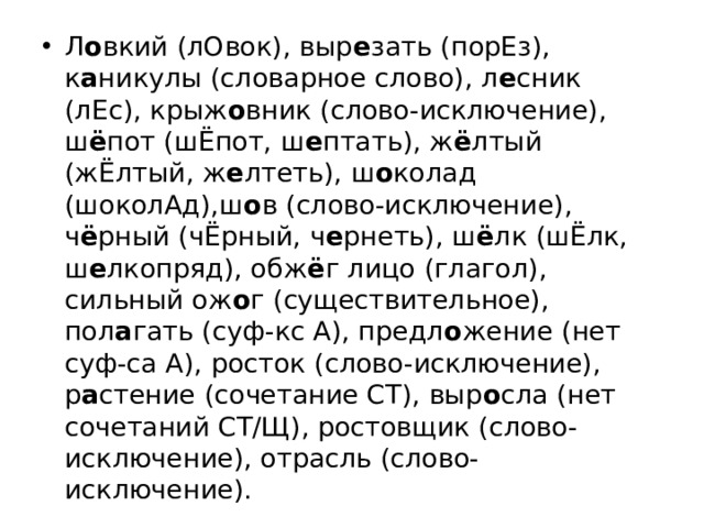Л о вкий (лОвок), выр е зать (порЕз), к а никулы (словарное слово), л е сник (лЕс), крыж о вник (слово-исключение), ш ё пот (шЁпот, ш е птать), ж ё лтый (жЁлтый, ж е лтеть), ш о колад (шоколАд),ш о в (слово-исключение), ч ё рный (чЁрный, ч е рнеть), ш ё лк (шЁлк, ш е лкопряд), обж ё г лицо (глагол), сильный ож о г (существительное), пол а гать (суф-кс А), предл о жение (нет суф-са А), росток (слово-исключение), р а стение (сочетание СТ), выр о сла (нет сочетаний СТ/Щ), ростовщик (слово-исключение), отрасль (слово-исключение).