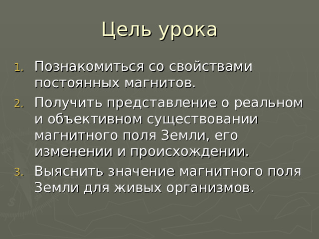 Цель урока Познакомиться со свойствами постоянных магнитов. Получить представление о реальном и объективном существовании магнитного поля Земли, его изменении и происхождении. Выяснить значение магнитного поля Земли для живых организмов. 