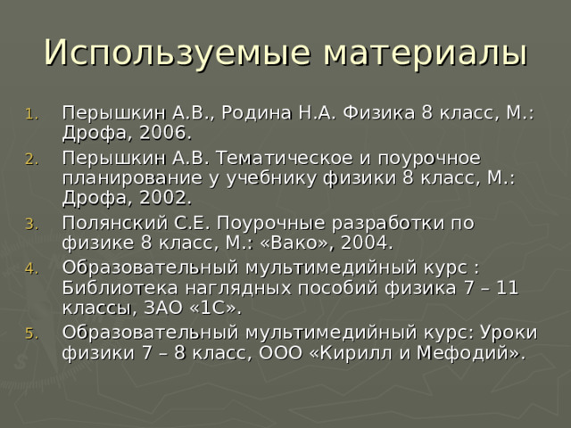 Используемые материалы Перышкин А.В., Родина Н.А. Физика 8 класс, М.: Дрофа, 2006. Перышкин А.В. Тематическое и поурочное планирование у учебнику физики 8 класс, М.: Дрофа, 2002. Полянский С.Е. Поурочные разработки по физике 8 класс, М.: «Вако», 2004. Образовательный мультимедийный курс : Библиотека наглядных пособий физика 7 – 11 классы, ЗАО «1С». Образовательный мультимедийный курс: Уроки физики 7 – 8 класс, ООО «Кирилл и Мефодий». 