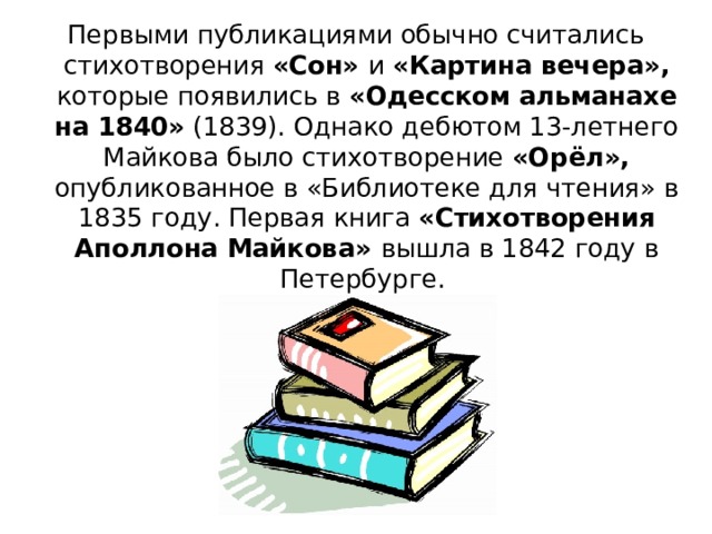 Первыми публикациями обычно считались стихотворения «Сон» и «Картина вечера», которые появились в «Одесском альманахе на 1840» (1839). Однако дебютом 13-летнего Майкова было стихотворение «Орёл», опубликованное в «Библиотеке для чтения» в 1835 году. Первая книга «Стихотворения Аполлона Майкова» вышла в 1842 году в Петербурге. 