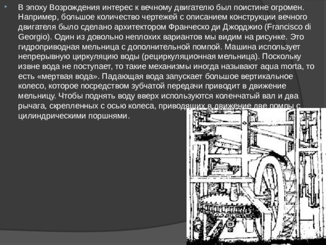 В эпоху Возрождения интерес к вечному двигателю был поистине огромен. Например, большое количество чертежей с описанием конструкции вечного двигателя было сделано архитектором Франческо ди Джорджио (Francisco di Georgio). Один из довольно неплохих вариантов мы видим на рисунке. Это гидроприводная мельница с дополнительной помпой. Машина использует непрерывную циркуляцию воды (рециркуляционная мельница). Поскольку извне вода не поступает, то такие механизмы иногда называют aqua morta, то есть «мертвая вода». Падающая вода запускает большое вертикальное колесо, которое посредством зубчатой передачи приводит в движение мельницу. Чтобы поднять воду вверх используются коленчатый вал и два рычага, скрепленных с осью колеса, приводящих в движение две помпы с цилиндрическими поршнями. 