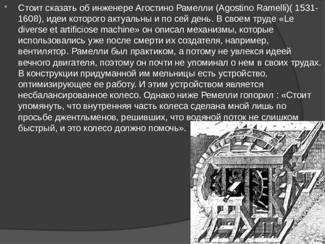 Стоит сказать об инженере Агостино Рамелли (Agostino Ramelli)( 1531-1608), идеи которого актуальны и по сей день. В своем труде «Le diverse et artificiose machine» он описал механизмы, которые использовались уже после смерти их создателя, например, вентилятор. Рамелли был практиком, а потому не увлекся идеей вечного двигателя, поэтому он почти не упоминал о нем в своих трудах. В конструкции придуманной им мельницы есть устройство, оптимизирующее ее работу. И этим устройством является несбалансированное колесо. Однако ниже Ремелли гопорил : «Стоит упомянуть, что внутренняя часть колеса сделана мной лишь по просьбе джентльменов, решивших, что водяной поток не слишком быстрый, и это колесо должно помочь». 