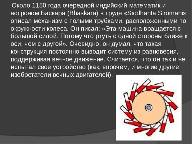  Около 1150 года очередной индийский математик и астроном Баскара (Bhaskara) в труде «Siddhanta Siromani» описал механизм с полыми трубками, расположенными по окружности колеса. Он писал: «Эта машина вращается с большой силой. Потому что ртуть с одной стороны ближе к оси, чем с другой». Очевидно, он думал, что такая конструкция постоянно выводит систему из равновесия, поддерживая вечное движение. Считается, что он так и не испытал свое устройство (как, впрочем, и многие другие изобретатели вечных двигателей). 