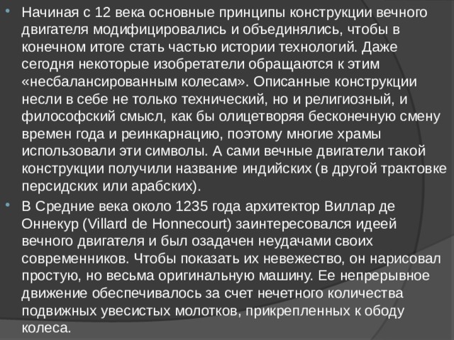 Начиная с 12 века основные принципы конструкции вечного двигателя модифицировались и объединялись, чтобы в конечном итоге стать частью истории технологий. Даже сегодня некоторые изобретатели обращаются к этим «несбалансированным колесам». Описанные конструкции несли в себе не только технический, но и религиозный, и философский смысл, как бы олицетворяя бесконечную смену времен года и реинкарнацию, поэтому многие храмы использовали эти символы. А сами вечные двигатели такой конструкции получили название индийских (в другой трактовке персидских или арабских). В Средние века около 1235 года архитектор Виллар де Оннекур (Villard de Honnecourt) заинтересовался идеей вечного двигателя и был озадачен неудачами своих современников. Чтобы показать их невежество, он нарисовал простую, но весьма оригинальную машину. Ее непрерывное движение обеспечивалось за счет нечетного количества подвижных увесистых молотков, прикрепленных к ободу колеса. 