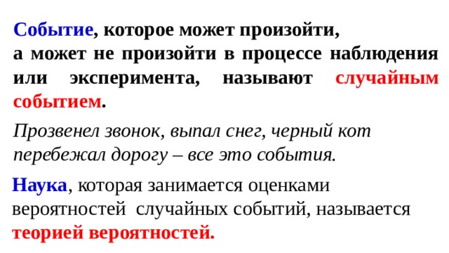 Событие , которое может произойти, а может не произойти в процессе наблюдения или эксперимента, называют случайным событием .  Прозвенел звонок, выпал снег, черный кот перебежал дорогу – все это события. Наука , которая занимается оценками вероятностей случайных событий, называется теорией вероятностей. 