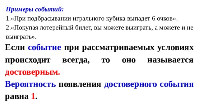 Примеры событий: «При подбрасывании игрального кубика выпадет 6 очков». «Покупая лотерейный билет, вы можете выиграть, а можете и не выиграть». Если событие при рассматриваемых условиях происходит всегда, то оно называется достоверным. Вероятность появления достоверного события равна 1 . 