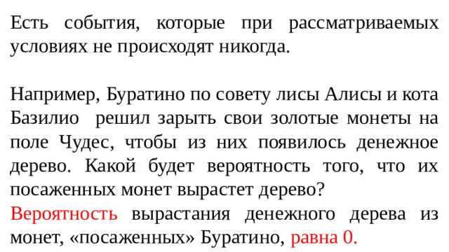 Есть события, которые при рассматриваемых условиях не происходят никогда. Например, Буратино по совету лисы Алисы и кота Базилио решил зарыть свои золотые монеты на поле Чудес, чтобы из них появилось денежное дерево. Какой будет вероятность того, что их посаженных монет вырастет дерево? Вероятность вырастания денежного дерева из монет, «посаженных» Буратино, равна 0.  