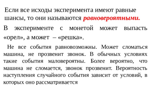 Если все исходы эксперимента имеют равные шансы, то они называются равновероятными.  В эксперименте с монетой может выпасть «орел», а может – «решка».  Не все события равновозможны. Может сломаться машина, не прозвенит звонок. В обычных условиях такие события маловероятны. Более вероятно, что машина не сломается, звонок прозвенит. Вероятность наступления случайного события зависит от условий, в которых оно рассматривается 