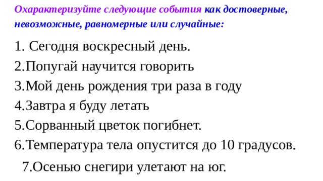 Охарактеризуйте следующие события как достоверные, невозможные, равномерные или случайные: 1. Сегодня воскресный день. 2.Попугай научится говорить 3.Мой день рождения три раза в году 4.Завтра я буду летать 5.Сорванный цветок погибнет. 6.Температура тела опустится до 10 градусов.  7.Осенью снегири улетают на юг. 