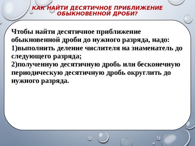 КАК НАЙТИ ДЕСЯТИЧНОЕ ПРИБЛИЖЕНИЕ ОБЫКНОВЕННОЙ ДРОБИ?   Чтобы найти десятичное приближение обыкновенной дроби до нужного разряда, надо: выполнить деление числителя на знаменатель до следующего разряда; полученную десятичную дробь или бесконечную периодическую десятичную дробь округлить до нужного разряда. 