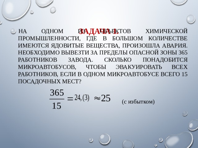 ЗАДАЧА 1. НА ОДНОМ ИЗ ОБЪЕКТОВ ХИМИЧЕСКОЙ ПРОМЫШЛЕННОСТИ, ГДЕ В БОЛЬШОМ КОЛИЧЕСТВЕ ИМЕЮТСЯ ЯДОВИТЫЕ ВЕЩЕСТВА, ПРОИЗОШЛА АВАРИЯ. НЕОБХОДИМО ВЫВЕЗТИ ЗА ПРЕДЕЛЫ ОПАСНОЙ ЗОНЫ 365 РАБОТНИКОВ ЗАВОДА. СКОЛЬКО ПОНАДОБИТСЯ МИКРОАВТОБУСОВ, ЧТОБЫ ЭВАКУИРОВАТЬ ВСЕХ РАБОТНИКОВ, ЕСЛИ В ОДНОМ МИКРОАВТОБУСЕ ВСЕГО 15 ПОСАДОЧНЫХ МЕСТ? (с избытком) 