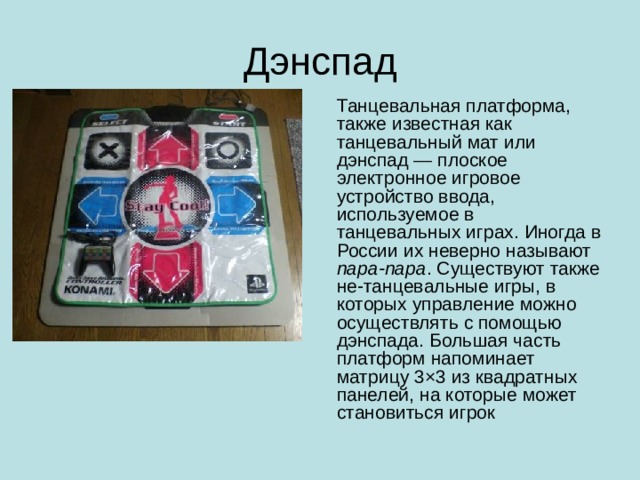 Дэнспад Танцевальная платформа, также известная как танцевальный мат или дэнспад — плоское электронное игровое устройство ввода, используемое в танцевальных играх. Иногда в России их неверно называют пара-пара . Существуют также не-танцевальные игры, в которых управление можно осуществлять с помощью дэнспада. Большая часть платформ напоминает матрицу 3×3 из квадратных панелей, на которые может становиться игрок