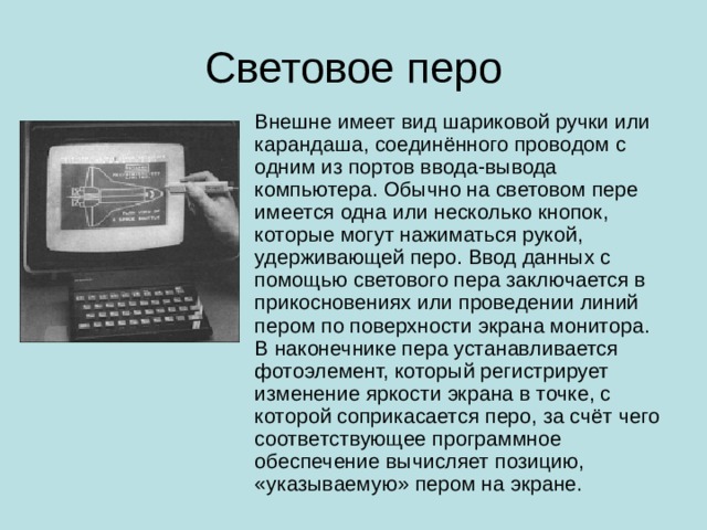 Световое перо Внешне имеет вид шариковой ручки или карандаша, соединённого проводом с одним из портов ввода-вывода компьютера. Обычно на световом пере имеется одна или несколько кнопок, которые могут нажиматься рукой, удерживающей перо. Ввод данных с помощью светового пера заключается в прикосновениях или проведении линий пером по поверхности экрана монитора. В наконечнике пера устанавливается фотоэлемент, который регистрирует изменение яркости экрана в точке, с которой соприкасается перо, за счёт чего соответствующее программное обеспечение вычисляет позицию, «указываемую» пером на экране.