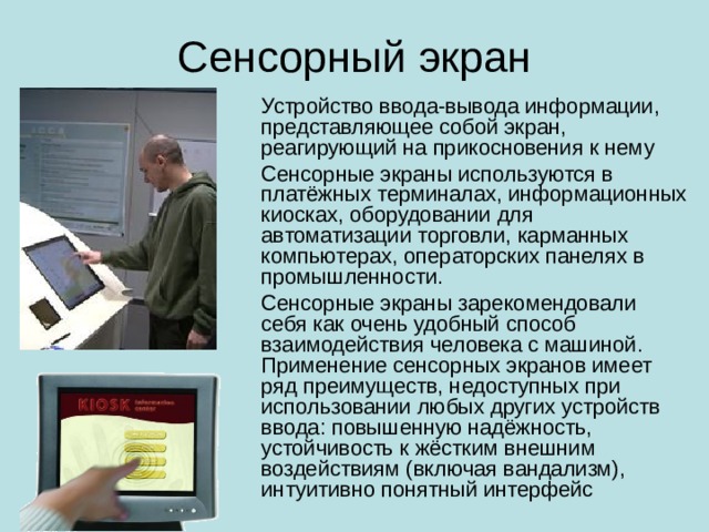 Сенсорный экран Устройство ввода-вывода информации, представляющее собой экран, реагирующий на прикосновения к нему Сенсорные экраны используются в платёжных терминалах, информационных киосках, оборудовании для автоматизации торговли, карманных компьютерах, операторских панелях в промышленности. Сенсорные экраны зарекомендовали себя как очень удобный способ взаимодействия человека с машиной. Применение сенсорных экранов имеет ряд преимуществ, недоступных при использовании любых других устройств ввода: повышенную надёжность, устойчивость к жёстким внешним воздействиям (включая вандализм), интуитивно понятный интерфейс