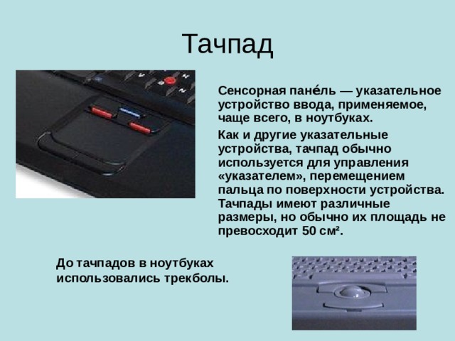 Тачпад Сенсорная пане́ль — указательное устройство ввода, применяемое, чаще всего, в ноутбуках. Как и другие указательные устройства, тачпад обычно используется для управления «указателем», перемещением пальца по поверхности устройства. Тачпады имеют различные размеры, но обычно их площадь не превосходит 50 см². До тачпадов в ноутбуках использовались трекболы.