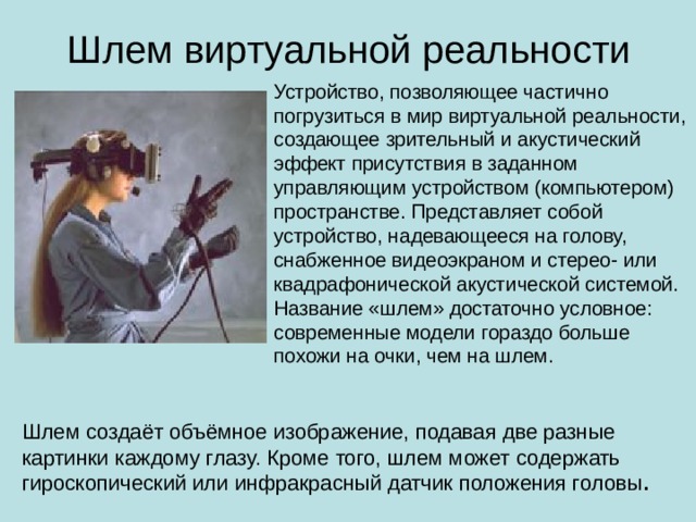 Шлем виртуальной реальности Устройство, позволяющее частично погрузиться в мир виртуальной реальности, создающее зрительный и акустический эффект присутствия в заданном управляющим устройством (компьютером) пространстве. Представляет собой устройство, надевающееся на голову, снабженное видеоэкраном и стерео- или квадрафонической акустической системой. Название «шлем» достаточно условное: современные модели гораздо больше похожи на очки, чем на шлем. Шлем создаёт объёмное изображение, подавая две разные картинки каждому глазу. Кроме того, шлем может содержать гироскопический или инфракрасный датчик положения головы .