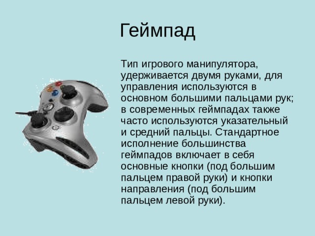Геймпад Тип игрового манипулятора, удерживается двумя руками, для управления используются в основном большими пальцами рук; в современных геймпадах также часто используются указательный и средний пальцы. Стандартное исполнение большинства геймпадов включает в себя основные кнопки (под большим пальцем правой руки) и кнопки направления (под большим пальцем левой руки).
