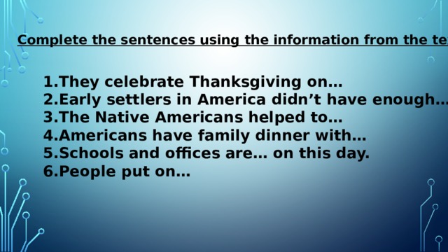 Complete the sentences using the information from the text: They celebrate Thanksgiving on… Early settlers in America didn’t have enough… The Native Americans helped to… Americans have family dinner with… Schools and offices are… on this day. People put on… 