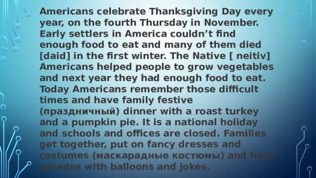 Americans celebrate Thanksgiving Day every year, on the fourth Thursday in November. Early settlers in America couldn’t find enough food to eat and many of them died [daid] in the first winter. The Native [ neitiv] Americans helped people to grow vegetables and next year they had enough food to eat. Today Americans remember those difficult times and have family festive (праздничный) dinner with a roast turkey and a pumpkin pie. It is a national holiday and schools and offices are closed. Families get together, put on fancy dresses and costumes (маскарадные костюмы) and have parades with balloons and jokes.  