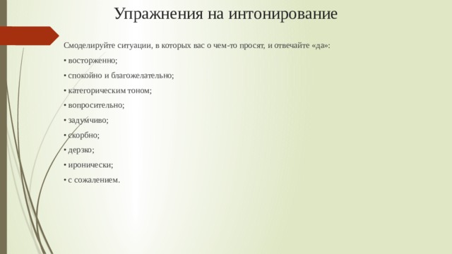 Упражнения на интонирование Смоделируйте ситуации, в которых вас о чем-то просят, и отвечайте «да»: • восторженно; • спокойно и благожелательно; • категорическим тоном; • вопросительно; • задумчиво; • скорбно; • дерзко; • иронически; • с сожалением.