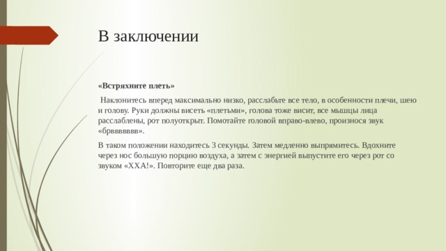 В заключении «Встряхните плеть»  Наклонитесь вперед максимально низко, расслабьте все тело, в особенности плечи, шею и голову. Руки должны висеть «плетьми», голова тоже висит, все мышцы лица расслаблены, рот полуоткрыт. Помотайте головой вправо-влево, произнося звук «брввввввв». В таком положении находитесь 3 секунды. Затем медленно выпрямитесь. Вдохните через нос большую порцию воздуха, а затем с энергией выпустите его через рот со звуком «ХХА!». Повторите еще два раза.
