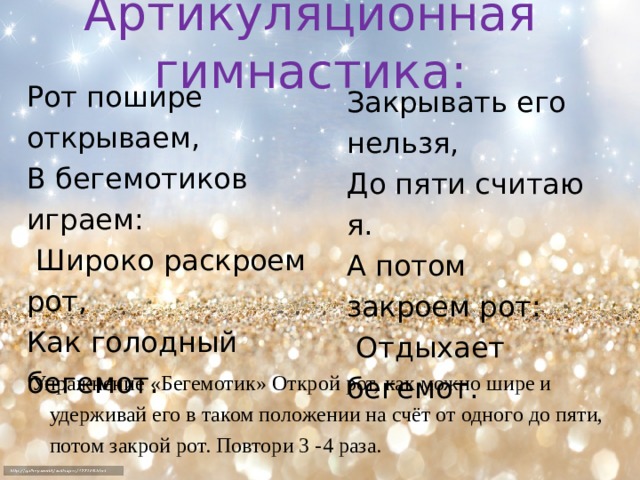 Артикуляционная гимнастика: Рот пошире открываем, В бегемотиков играем:  Широко раскроем рот, Как голодный бегемот. Закрывать его нельзя, До пяти считаю я. А потом закроем рот:  Отдыхает бегемот. Упражнение «Бегемотик» Открой рот, как можно шире и удерживай его в таком положении на счёт от одного до пяти, потом закрой рот. Повтори 3 -4 раза.