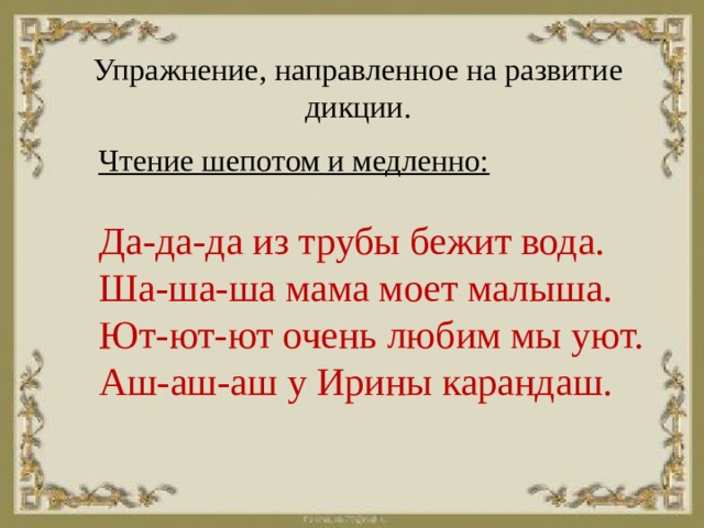 Упражнение, направленное на развитие дикции. Чтение шепотом и медленно:   Да-да-да из трубы бежит вода.  Ша-ша-ша мама моет малыша.  Ют-ют-ют очень любим мы уют.  Аш-аш-аш у Ирины карандаш.