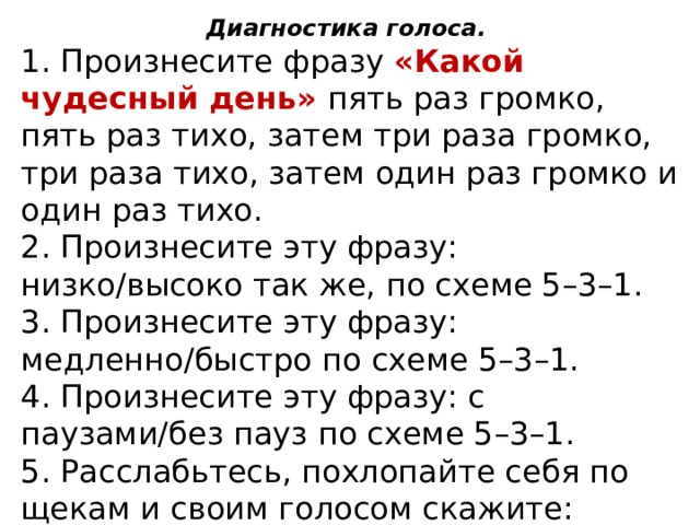Диагностика голоса. 1. Произнесите фразу «Какой чудесный день» пять раз громко, пять раз тихо, затем три раза громко, три раза тихо, затем один раз громко и один раз тихо. 2. Произнесите эту фразу: низко/высоко так же, по схеме 5–3–1. 3. Произнесите эту фразу: медленно/быстро по схеме 5–3–1. 4. Произнесите эту фразу: с паузами/без пауз по схеме 5–3–1. 5. Расслабьтесь, похлопайте себя по щекам и своим голосом скажите: «Какая я молодец!»