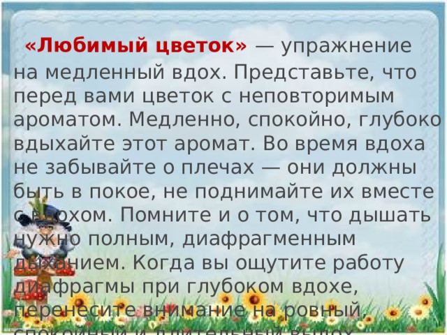   «Любимый цветок» — упражнение на медленный вдох. Представьте, что перед вами цветок с неповторимым ароматом. Медленно, спокойно, глубоко вдыхайте этот аромат. Во время вдоха не забывайте о плечах — они должны быть в покое, не поднимайте их вместе с вдохом. Помните и о том, что дышать нужно полным, диафрагменным дыханием. Когда вы ощутите работу диафрагмы при глубоком вдохе, перенесите внимание на ровный, спокойный и длительный выдох.
