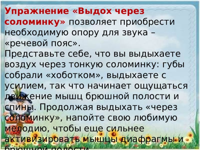 Упражнение «Выдох через соломинку» позволяет приобрести необходимую опору для звука – «речевой пояс».  Представьте себе, что вы выдыхаете воздух через тонкую соломинку: губы собрали «хоботком», выдыхаете с усилием, так что начинает ощущаться движение мышц брюшной полости и спины. Продолжая выдыхать «через соломинку», напойте свою любимую мелодию, чтобы еще сильнее  активизировать мышцы диафрагмы и брюшной полости.  
