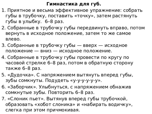Гимнастика для губ. 1. Приятное и весьма эффективное упражнение: собрать губы в трубочку, поставить «точку», затем растянуть губы в улыбку. 6–8 раз. 2. Собранные в трубочку губы передвинуть вправо, потом вернуть в исходное положение, затем то же самое влево. 3. Собранные в трубочку губы — вверх — исходное положение — вниз — исходное положение. 4. Собранные в трубочку губы провести по кругу по часовой стрелке 6–8 раз, потом в обратную сторону также 6–8 раз. 5. «Дудочка». С напряжением вытянуть вперед губы, зубы сомкнуты. Подудеть «у-у-у-у-у-у». 6. «Заборчик». Улыбнуться, с напряжением обнажив сомкнутые зубы. Повторить 6–8 раз. 7. «Слоник пьет». Вытянув вперед губы трубочкой, образовать «хобот слоника» и «набирать водичку», слегка при этом причмокивая.