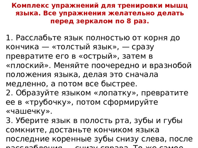 Комплекс упражнений для тренировки мышц языка. Все упражнения желательно делать перед зеркалом по 8 раз. 1. Расслабьте язык полностью от корня до кончика — «толстый язык», — сразу превратите его в «острый», затем в «плоский». Меняйте поочередно и вразнобой положения языка, делая это сначала медленно, а потом все быстрее. 2. Образуйте языком «лопатку», превратите ее в «трубочку», потом сформируйте «чашечку». 3. Уберите язык в полость рта, зубы и губы сомкните, достаньте кончиком языка последние коренные зубы снизу слева, после расслабления — снизу справа. То же самое повторите для верхних зубов.