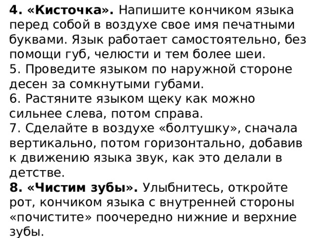 4. «Кисточка». Напишите кончиком языка перед собой в воздухе свое имя печатными буквами. Язык работает самостоятельно, без помощи губ, челюсти и тем более шеи. 5. Проведите языком по наружной стороне десен за сомкнутыми губами. 6. Растяните языком щеку как можно сильнее слева, потом справа. 7. Сделайте в воздухе «болтушку», сначала вертикально, потом горизонтально, добавив к движению языка звук, как это делали в детстве. 8. «Чистим зубы». Улыбнитесь, откройте рот, кончиком языка с внутренней стороны «почистите» поочередно нижние и верхние зубы.